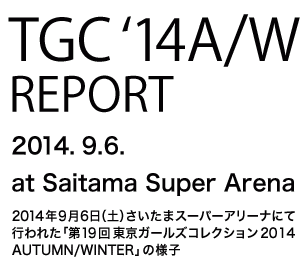 TGC ‘14A/W REPORT 2014. 9. 6. at Saitama Super Arena 2014年9月6日（土）さいたまスーパーアリーナにて行われた「第19回 東京ガールズコレクション 2014 AUTUMN/WINTER」の様子